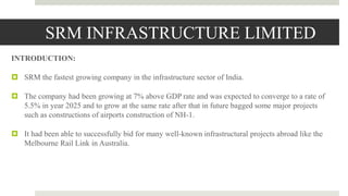 SRM INFRASTRUCTURE LIMITED
INTRODUCTION:
 SRM the fastest growing company in the infrastructure sector of India.
 The company had been growing at 7% above GDP rate and was expected to converge to a rate of
5.5% in year 2025 and to grow at the same rate after that in future bagged some major projects
such as constructions of airports construction of NH-1.
 It had been able to successfully bid for many well-known infrastructural projects abroad like the
Melbourne Rail Link in Australia.
 