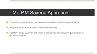 Mr. P.M Saxena Approach
 The growth potential of the sector taking into considersation the report of NHAI.
 Allocation of Rs 50 lakhs crores towards infrastructure.
 Debt to be raised externally and equity to be financing through equity participation by
the parent company.
 