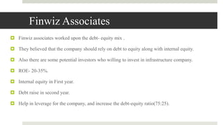 Finwiz Associates
 Finwiz associates worked upon the debt- equity mix .
 They believed that the company should rely on debt to equity along with internal equity.
 Also there are some potential investors who willing to invest in infrastructure company.
 ROE- 20-35%.
 Internal equity in First year.
 Debt raise in second year.
 Help in leverage for the company, and increase the debt-equity ratio(75:25).
 