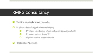 RMPG Consultancy
 The firm must rely heavily on debt.
 1st phase: debt alongwith internal equity
 2nd phase: introduction of external equity & additional debt
 3rd phase: same as that of 2nd
 4th phase: further increase in debt
 Traditional Approach
 