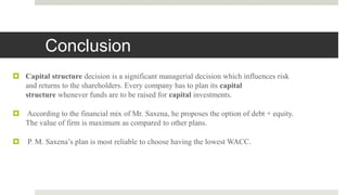 Conclusion
 Capital structure decision is a significant managerial decision which influences risk
and returns to the shareholders. Every company has to plan its capital
structure whenever funds are to be raised for capital investments.
 According to the financial mix of Mr. Saxena, he proposes the option of debt + equity.
The value of firm is maximum as compared to other plans.
 P. M. Saxena’s plan is most reliable to choose having the lowest WACC.
 