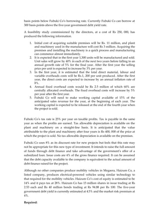 basis points below Fubuki Co’s borrowing rate. Currently Fubuki Co can borrow at
300 basis points above the five-year government debt yield rate.
A feasibility study commissioned by the directors, at a cost of Rs 250, 000, has
produced the following information.
1. Initial cost of acquiring suitable premises will be Rs. 11 million, and plant
and machinery used in the manufacture will cost Rs 3 million. Acquiring the
premises and installing the machinery is a quick process and manufacturing
can commence almost immediately.
2. It is expected that in the first year 1,300 units will be manufactured and sold.
Unit sales will grow by 40% in each of the next two years before falling to an
annual growth rate of 5% for the final year. After the first year the selling
price per unit is expected to increase by 3% per year.
3. In the first year, it is estimated that the total direct material, labour and
variable overheads costs will be Rs.1, 200 per unit produced. After the first
year, the direct costs are expected to increase by an annual inflation rate of
8%.
4. Annual fixed overhead costs would be Rs 2.5 million of which 60% are
centrally allocated overheads. The fixed overhead costs will increase by 5%
per year after the first year.
5. Fubuki Co will need to make working capital available of 15% of the
anticipated sales revenue for the year, at the beginning of each year. The
working capital is expected to be released at the end of the fourth year when
the project is sold.
Fubuki Co’s tax rate is 25% per year on taxable profits. Tax is payable in the same
year as when the profits are earned. Tax allowable depreciation is available on the
plant and machinery on a straight-line basis. It is anticipated that the value
attributable to the plant and machinery after four years is Rs 400, 000 of the price at
which the project is sold. No tax allowable depreciation is available on the premises.
Fubuki Co uses 8% as its discount rate for new projects but feels that this rate may
not be appropriate for this new type of investment. It intends to raise the full amount
of funds through debt finance and take advantage of the government’s offer of a
subsidized loan. Issue costs are 4% of the gross finance required. It can be assumed
that the debt capacity available to the company is equivalent to the actual amount of
debt finance raised for the project.
Although no other companies produce mobility vehicles in Megaera, Haizum Co, a
listed company, produces electrical-powered vehicles using similar technology to
that required for the mobility vehicles. Haizum Co’s cost of equity is estimated to be
14% and it pays tax at 28%. Haizum Co has 15 million shares in issue trading at Rs
2.53 each and Rs 40 million bonds trading at Rs 94.88 per Rs 100. The five-year
government debt yield is currently estimated at 4.5% and the market risk premium at
4%.
Required:
 