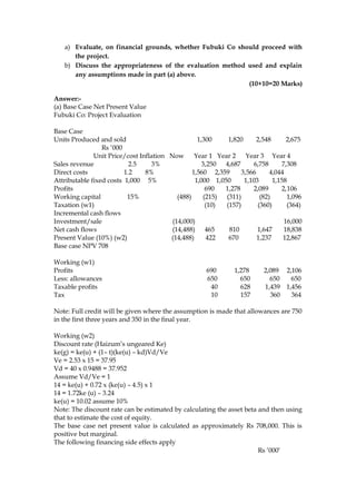 a) Evaluate, on financial grounds, whether Fubuki Co should proceed with
the project.
b) Discuss the appropriateness of the evaluation method used and explain
any assumptions made in part (a) above.
(10+10=20 Marks)
Answer:-
(a) Base Case Net Present Value
Fubuki Co: Project Evaluation
Base Case
Units Produced and sold 1,300 1,820 2,548 2,675
Rs ’000
Unit Price/cost Inflation Now Year 1 Year 2 Year 3 Year 4
Sales revenue 2.5 3% 3,250 4,687 6,758 7,308
Direct costs 1.2 8% 1,560 2,359 3,566 4,044
Attributable fixed costs 1,000 5% 1,000 1,050 1,103 1,158
Profits 690 1,278 2,089 2,106
Working capital 15% (488) (215) (311) (82) 1,096
Taxation (w1) (10) (157) (360) (364)
Incremental cash flows
Investment/sale (14,000) 16,000
Net cash flows (14,488) 465 810 1,647 18,838
Present Value (10%) (w2) (14,488) 422 670 1,237 12,867
Base case NPV 708
Working (w1)
Profits 690 1,278 2,089 2,106
Less: allowances 650 650 650 650
Taxable profits 40 628 1,439 1,456
Tax 10 157 360 364
Note: Full credit will be given where the assumption is made that allowances are 750
in the first three years and 350 in the final year.
Working (w2)
Discount rate (Haizum’s ungeared Ke)
ke(g) = ke(u) + (1– t)(ke(u) – kd)Vd/Ve
Ve = 2.53 x 15 = 37.95
Vd = 40 x 0.9488 = 37.952
Assume Vd/Ve = 1
14 = ke(u) + 0.72 x (ke(u) – 4.5) x 1
14 = 1.72ke (u) – 3.24
ke(u) = 10.02 assume 10%
Note: The discount rate can be estimated by calculating the asset beta and then using
that to estimate the cost of equity.
The base case net present value is calculated as approximately Rs 708,000. This is
positive but marginal.
The following financing side effects apply
Rs ’000’
 