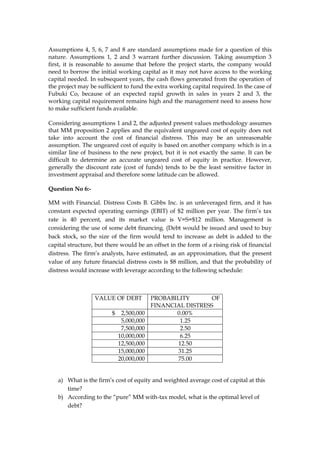 Assumptions 4, 5, 6, 7 and 8 are standard assumptions made for a question of this
nature. Assumptions 1, 2 and 3 warrant further discussion. Taking assumption 3
first, it is reasonable to assume that before the project starts, the company would
need to borrow the initial working capital as it may not have access to the working
capital needed. In subsequent years, the cash flows generated from the operation of
the project may be sufficient to fund the extra working capital required. In the case of
Fubuki Co, because of an expected rapid growth in sales in years 2 and 3, the
working capital requirement remains high and the management need to assess how
to make sufficient funds available.
Considering assumptions 1 and 2, the adjusted present values methodology assumes
that MM proposition 2 applies and the equivalent ungeared cost of equity does not
take into account the cost of financial distress. This may be an unreasonable
assumption. The ungeared cost of equity is based on another company which is in a
similar line of business to the new project, but it is not exactly the same. It can be
difficult to determine an accurate ungeared cost of equity in practice. However,
generally the discount rate (cost of funds) tends to be the least sensitive factor in
investment appraisal and therefore some latitude can be allowed.
Question No 6:-
MM with Financial. Distress Costs B. Gibbs Inc. is an unleveraged firm, and it has
constant expected operating earnings (EBIT) of $2 million per year. The firm’s tax
rate is 40 percent, and its market value is V=S=$12 million. Management is
considering the use of some debt financing. (Debt would be issued and used to buy
back stock, so the size of the firm would tend to increase as debt is added to the
capital structure, but there would be an offset in the form of a rising risk of financial
distress. The firm’s analysts, have estimated, as an approximation, that the present
value of any future financial distress costs is $8 million, and that the probability of
distress would increase with leverage according to the following schedule:
VALUE OF DEBT PROBABILITY OF
FINANCIAL DISTRESS
$ 2,500,000 0.00%
5,000,000 1.25
7,500,000 2.50
10,000,000 6.25
12,500,000 12.50
15,000,000 31.25
20,000,000 75.00
a) What is the firm’s cost of equity and weighted average cost of capital at this
time?
b) According to the “pure” MM with-tax model, what is the optimal level of
debt?
 