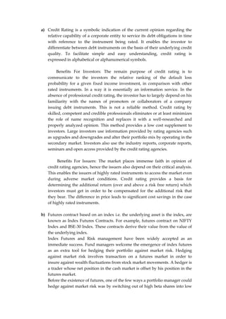 a) Credit Rating is a symbolic indication of the current opinion regarding the
relative capability of a corporate entity to service its debt obligations in time
with reference to the instrument being rated. It enables the investor to
differentiate between debt instruments on the basis of their underlying credit
quality. To facilitate simple and easy understanding, credit rating is
expressed in alphabetical or alphanumerical symbols.
Benefits For Investors: The remain purpose of credit rating is to
communicate to the investors the relative ranking of the default loss
probability for a given fixed income investment, in comparison with other
rated instruments. In a way it is essentially an information service. In the
absence of professional credit rating, the investor has to largely depend on his
familiarity with the names of promoters or collaborators of a company
issuing debt instruments. This is not a reliable method. Credit rating by
skilled, competent and credible professionals eliminates or at least minimizes
the role of name recognition and replaces it with a well-researched and
properly analyzed opinion. This method provides a low cost supplement to
investors. Large investors use information provided by rating agencies such
as upgrades and downgrades and alter their portfolio mix by operating in the
secondary market. Investors also use the industry reports, corporate reports,
seminars and open access provided by the credit rating agencies.
Benefits For Issuers: The market places immense faith in opinion of
credit rating agencies, hence the issuers also depend on their critical analysis.
This enables the issuers of highly rated instruments to access the market even
during adverse market conditions. Credit rating provides a basis for
determining the additional return (over and above a risk free return) which
investors must get in order to be compensated for the additional risk that
they bear. The difference in price leads to significant cost savings in the case
of highly rated instruments.
b) Futures contract based on an index i.e. the underlying asset is the index, are
known as Index Futures Contracts. For example, futures contract on NIFTY
Index and BSE-30 Index. These contracts derive their value from the value of
the underlying index.
Index Futures and Risk management have been widely accepted as an
immediate success. Fund managers welcome the emergence of index futures
as an extra tool for hedging their portfolio against market risk. Hedging
against market risk involves transaction on a futures market in order to
insure against wealth fluctuations from stock market movements. A hedger is
a trader whose net position in the cash market is offset by his position in the
futures market.
Before the existence of futures, one of the few ways a portfolio manager could
hedge against market risk was by switching out of high beta shares into low
 