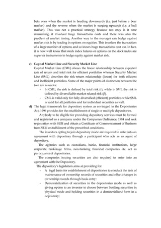 beta ones when the market is heading downwards (i.e. just before a bear
market) and the reverse when the market is surging upwards (i.e. a bull
market). This was not a practical strategy because not only is it time
consuming, it involved huge transactions costs and there was also the
problem of market timing. Another way to the manager can hedge against
market risk is by trading in options on equities. This involves the transaction
of a large number of options and so incurs huge transactions cost too. In fact,
it is now well know that stock index futures or options on the stock index are
superior instruments to hedge equity against market risk.
c) Capital Market Line and Security Market Line
Capital Market Line (CML) shows the linear relationship between expected
rate of return and total risk for efficient portfolios whereas Security Market
Line (SML) describes the risk-return relationship (linear) for both efficient
and inefficient portfolios. Some of the major points of distinction between the
two are as under:
- In CML, the risk is defined by total risk (r), while in SML the risk is
defined by diversifiable market related risk (β).
- CML is valid only for fully diversified (efficient) portfolios while SML
is valid for all portfolios and for individual securities as well.
d) The legal framework for depository system as envisaged in the Depositories
Act, 1996 provides for the establishment of single or multiple depositories.
Anybody to be eligible for providing depository services must be formed
and registered as a company under the Companies Ordinance, 1984 and seek
registration with SEBI and obtain a Certificate of Commencement of Business
from SEBI on fulfillment of the prescribed conditions.
The investors opting to join depository mode are required to enter into an
agreement with depository through a participant who acts as an agent of
depository.
The agencies such as custodians, banks, financial institutions, large
corporate brokerage firms, non-banking financial companies etc. act as
participants of depositories.
The companies issuing securities are also required to enter into an
agreement with the Depository.
The depository’s legislation aims at providing for:
- A legal basis for establishment of depositories to conduct the task of
maintenance of ownership records of securities and effect changes in
ownership records through book entry;
- Dematerialization of securities in the depositories mode as well as
giving option to an investor to choose between holding securities in
physical mode and holding securities in a dematerialized form in a
depository;
 