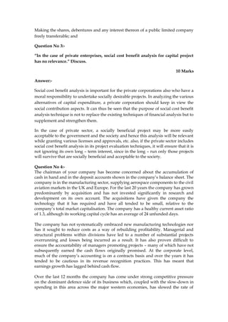 Making the shares, debentures and any interest thereon of a public limited company
freely transferable; and
Question No 3:-
“In the case of private enterprises, social cost benefit analysis for capital project
has no relevance.” Discuss.
10 Marks
Answer:-
Social cost benefit analysis is important for the private corporations also who have a
moral responsibility to undertake socially desirable projects. In analyzing the various
alternatives of capital expenditure, a private corporation should keep in view the
social contribution aspects. It can thus be seen that the purpose of social cost benefit
analysis technique is not to replace the existing techniques of financial analysis but to
supplement and strengthen them.
In the case of private sector, a socially beneficial project may be more easily
acceptable to the government and the society and hence this analysis will be relevant
while granting various licenses and approvals, etc. also, if the private sector includes
social cost benefit analysis in its project evaluation techniques, it will ensure that it is
not ignoring its own long – term interest, since in the long – run only those projects
will survive that are socially beneficial and acceptable to the society.
Question No 4:-
The chairman of your company has become concerned about the accumulation of
cash in hand and in the deposit accounts shown in the company’s balance sheet. The
company is in the manufacturing sector, supplying aerospace components to the civil
aviation markets in the UK and Europe. For the last 20 years the company has grown
predominantly by acquisition and has not invested significantly in research and
development on its own account. The acquisitions have given the company the
technology that it has required and have all tended to be small, relative to the
company’s total market capitalisation. The company has a healthy current asset ratio
of 1.3, although its working capital cycle has an average of 24 unfunded days.
The company has not systematically embraced new manufacturing technologies nor
has it sought to reduce costs as a way of rebuilding profitability. Managerial and
structural problems within divisions have led to a number of substantial projects
overrunning and losses being incurred as a result. It has also proven difficult to
ensure the accountability of managers promoting projects – many of which have not
subsequently earned the cash flows originally promised. At the corporate level,
much of the company’s accounting is on a contracts basis and over the years it has
tended to be cautious in its revenue recognition practices. This has meant that
earnings growth has lagged behind cash flow.
Over the last 12 months the company has come under strong competitive pressure
on the dominant defence side of its business which, coupled with the slow-down in
spending in this area across the major western economies, has slowed the rate of
 