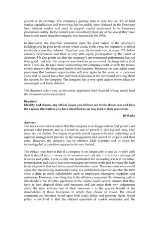 growth of its earnings. The company’s gearing ratio is very low at 12% of total
market capitalisation and borrowing has invariably been obtained in the European
fixed interest market and used to support capital investment in its European
production facility. In the current year, investment plans are at the lowest they have
been in real terms since the company was founded in the 1930s.
In discussion, the chairman comments upon the poor nature of the company’s
buildings and its poor levels of pay which could, in his view, are improved to reflect
standards across the industry. Directors’ pay, he reminds you, is some 15% below
industry benchmarks and there is very little equity participation by the board of
directors. He also points out that the company’s environmental performance has not
been good. Last year the company was fined for an untreated discharge into a local
river. There are, he says, many useful things the company could do with the money
to help improve the long-term health of the business. However, he does admit some
pessimism that business opportunities will ever again be the same as in previous
years and he would like a free and frank discussion at the next board meeting about
the options for the company. The company has a very open culture where ideas are
encouraged and freely debated.
The chairman asks if you, as the newly appointed chief financial officer, would lead
the discussion at the next board.
Required:
Identify and discuss any ethical issues you believe are in the above case and how
the various alternatives you have identified in (a) may lead to their resolution.
10 Marks
Answer:-
The key element of this case is that this company is no longer able to find positive net
present value projects and as a result its rate of growth is slowing and may, very
soon, start to decline. The engine of growth would appear to be new technology and
superior management practice in the management and control of projects and their
costs. However, the company has no effective R&D expertise and its scope for
technology led acquisitions appears to be very limited.
The ethical issue here is that if a company is no longer able to use its owner’s cash
then it should return money to its investors and not use it to enhance managerial
rewards and perks. There is only one justification for increasing levels of executive
remuneration and that is that those managers are better motivated to create the high
levels of growth that lead to increased shareholder value. There are some who would
argue that maximising shareholder value is a constrained objective and that the firm
owes a duty to other stakeholders such as employees, managers, suppliers and
customers. However, overriding this is the efficiency argument. By returning cash to
shareholders, the effective operation of the capital based system ensures that they
have at their disposal those cash resources and can make their own judgements
about the most efficient use of their resources – to the greater benefit of the
stakeholders of those businesses in which they choose to invest. The ethical
arguments are therefore based upon both social policy and property rights. Social
policy is involved in that the efficient operation of market economies and the
 