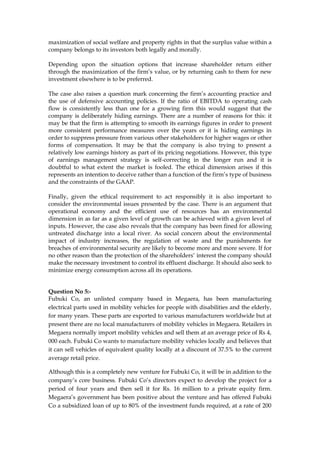 maximization of social welfare and property rights in that the surplus value within a
company belongs to its investors both legally and morally.
Depending upon the situation options that increase shareholder return either
through the maximization of the firm’s value, or by returning cash to them for new
investment elsewhere is to be preferred.
The case also raises a question mark concerning the firm’s accounting practice and
the use of defensive accounting policies. If the ratio of EBITDA to operating cash
flow is consistently less than one for a growing firm this would suggest that the
company is deliberately hiding earnings. There are a number of reasons for this: it
may be that the firm is attempting to smooth its earnings figures in order to present
more consistent performance measures over the years or it is hiding earnings in
order to suppress pressure from various other stakeholders for higher wages or other
forms of compensation. It may be that the company is also trying to present a
relatively low earnings history as part of its pricing negotiations. However, this type
of earnings management strategy is self-correcting in the longer run and it is
doubtful to what extent the market is fooled. The ethical dimension arises if this
represents an intention to deceive rather than a function of the firm’s type of business
and the constraints of the GAAP.
Finally, given the ethical requirement to act responsibly it is also important to
consider the environmental issues presented by the case. There is an argument that
operational economy and the efficient use of resources has an environmental
dimension in as far as a given level of growth can be achieved with a given level of
inputs. However, the case also reveals that the company has been fined for allowing
untreated discharge into a local river. As social concern about the environmental
impact of industry increases, the regulation of waste and the punishments for
breaches of environmental security are likely to become more and more severe. If for
no other reason than the protection of the shareholders’ interest the company should
make the necessary investment to control its effluent discharge. It should also seek to
minimize energy consumption across all its operations.
Question No 5:-
Fubuki Co, an unlisted company based in Megaera, has been manufacturing
electrical parts used in mobility vehicles for people with disabilities and the elderly,
for many years. These parts are exported to various manufacturers worldwide but at
present there are no local manufacturers of mobility vehicles in Megaera. Retailers in
Megaera normally import mobility vehicles and sell them at an average price of Rs 4,
000 each. Fubuki Co wants to manufacture mobility vehicles locally and believes that
it can sell vehicles of equivalent quality locally at a discount of 37.5% to the current
average retail price.
Although this is a completely new venture for Fubuki Co, it will be in addition to the
company’s core business. Fubuki Co’s directors expect to develop the project for a
period of four years and then sell it for Rs. 16 million to a private equity firm.
Megaera’s government has been positive about the venture and has offered Fubuki
Co a subsidized loan of up to 80% of the investment funds required, at a rate of 200
 