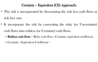 Certainty – Equivalent (CE) Approach:
• The risk is incorporated by discounting the risk less cash flows at
risk free rate.
• It incorporate the risk by converting the risky (or Uncertainty)
cash flows into riskless (or Certainty) cash flows.
– Riskless cash flows = Risky cash flows Certainty equivalent coefficient.
– Certainty –Equivalent Coefficient =
 