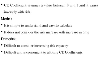  CE Coefficient assumes a value between 0 and 1,and it varies
inversely with risk
Merits :
 It is simple to understand and easy to calculate
 It does not consider the risk increase with increase in time
Demerits :
 Difficult to consider increasing risk capacity
 Difficult and inconvenient to allocate CE Coefficients.
 