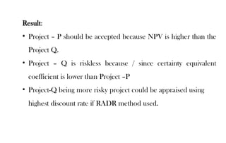 Result:
• Project – P should be accepted because NPV is higher than the
Project Q.
• Project – Q is riskless because / since certainty equivalent
coefficient is lower than Project –P
• Project-Q being more risky project could be appraised using
highest discount rate if RADR method used.
 