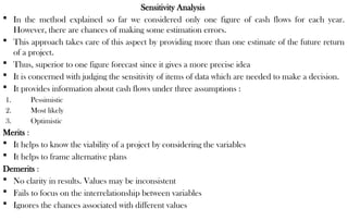 Sensitivity Analysis
 In the method explained so far we considered only one figure of cash flows for each year.
However, there are chances of making some estimation errors.
 This approach takes care of this aspect by providing more than one estimate of the future return
of a project.
 Thus, superior to one figure forecast since it gives a more precise idea
 It is concerned with judging the sensitivity of items of data which are needed to make a decision.
 It provides information about cash flows under three assumptions :
1. Pessimistic
2. Most likely
3. Optimistic
Merits :
 It helps to know the viability of a project by considering the variables
 It helps to frame alternative plans
Demerits :
 No clarity in results. Values may be inconsistent
 Fails to focus on the interrelationship between variables
 Ignores the chances associated with different values
 