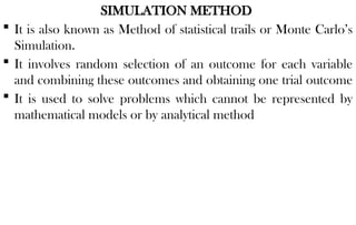 SIMULATION METHOD
 It is also known as Method of statistical trails or Monte Carlo’s
Simulation.
 It involves random selection of an outcome for each variable
and combining these outcomes and obtaining one trial outcome
 It is used to solve problems which cannot be represented by
mathematical models or by analytical method
 