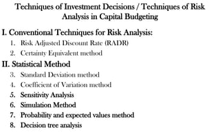 Techniques of Investment Decisions / Techniques of Risk
Analysis in Capital Budgeting
I. Conventional Techniques for Risk Analysis:
1. Risk Adjusted Discount Rate (RADR)
2. Certainty Equivalent method
II. Statistical Method
3. Standard Deviation method
4. Coefficient of Variation method
5. Sensitivity Analysis
6. Simulation Method
7. Probability and expected values method
8. Decision tree analysis
 