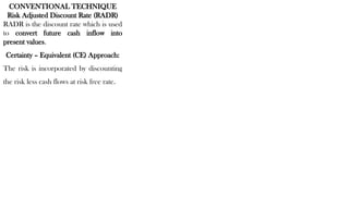 CONVENTIONAL TECHNIQUE
Risk Adjusted Discount Rate (RADR)
RADR is the discount rate which is used
to convert future cash inflow into
present values.
Certainty – Equivalent (CE) Approach:
The risk is incorporated by discounting
the risk less cash flows at risk free rate.
 