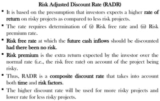 Risk Adjusted Discount Rate (RADR)
 It is based on the presumption that investors expects a higher rate of
return on risky projects as compared to less risk projects.
 The rate requires determination of (i) Risk free rate and (ii) Risk
premium rate.
 Risk free rate at which the future cash inflows should be discounted
had there been no risk.
 Risk premium is the extra return expected by the investor over the
normal rate (i.e., the risk free rate) on account of the project being
risky.
 Thus, RADR is a composite discount rate that takes into account
both time and risk factors.
 The higher discount rate will be used for more risky projects and
lower rate for less risky projects.
 