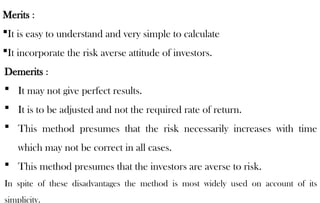 Merits :
It is easy to understand and very simple to calculate
It incorporate the risk averse attitude of investors.
Demerits :
 It may not give perfect results.
 It is to be adjusted and not the required rate of return.
 This method presumes that the risk necessarily increases with time
which may not be correct in all cases.
 This method presumes that the investors are averse to risk.
In spite of these disadvantages the method is most widely used on account of its
simplicity.
 