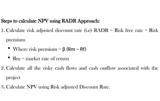 Steps to calculate NPV using RADR Approach:
1. Calculate risk adjusted discount rate (i.e) RADR = Risk free rate + Risk
premium
 Where risk premium = β (Rm – Rf)
 Rm = market rate of return
2. Calculate all the risky cash flows and cash outflow associated with the
project
3. Calculate NPV using Risk adjusted Discount Rate.
 