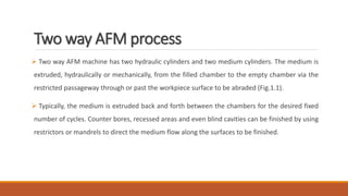 Two way AFM process
 Two way AFM machine has two hydraulic cylinders and two medium cylinders. The medium is
extruded, hydraulically or mechanically, from the filled chamber to the empty chamber via the
restricted passageway through or past the workpiece surface to be abraded (Fig.1.1).
 Typically, the medium is extruded back and forth between the chambers for the desired fixed
number of cycles. Counter bores, recessed areas and even blind cavities can be finished by using
restrictors or mandrels to direct the medium flow along the surfaces to be finished.
 