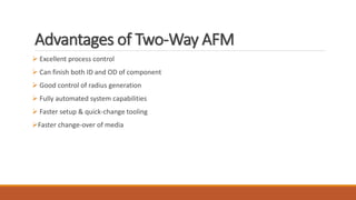 Advantages of Two-Way AFM
 Excellent process control
 Can finish both ID and OD of component
 Good control of radius generation
 Fully automated system capabilities
 Faster setup & quick-change tooling
Faster change-over of media
 