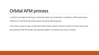 Orbital AFM process
 Surface and edge finishing are achieved rapid, low-amplitude, oscillations of the work piece
relative to a self-forming elastic plastic abrasive polishing tool.
The tool is a pad or layer of abrasive-laden elastic plastic medium (similar to that used in two
way abrasive flow finishing), but typically higher in viscosity and more in elastic.
 