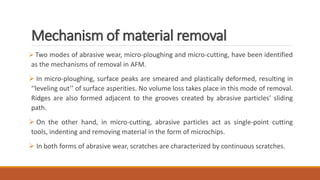 Mechanism of material removal
 Two modes of abrasive wear, micro-ploughing and micro-cutting, have been identified
as the mechanisms of removal in AFM.
 In micro-ploughing, surface peaks are smeared and plastically deformed, resulting in
‘‘leveling out’’ of surface asperities. No volume loss takes place in this mode of removal.
Ridges are also formed adjacent to the grooves created by abrasive particles’ sliding
path.
 On the other hand, in micro-cutting, abrasive particles act as single-point cutting
tools, indenting and removing material in the form of microchips.
 In both forms of abrasive wear, scratches are characterized by continuous scratches.
 