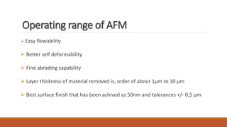 Operating range of AFM
 Easy flowability
 Better self deformability
 Fine abrading capability
 Layer thickness of material removed is, order of about 1μm to 10 μm
 Best surface finish that has been achived as 50nm and tolerances +/- 0,5 μm
 
