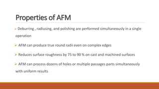 Properties of AFM
 Deburring , radiusing, and polishing are performed simultaneously in a single
operation
 AFM can produce true round radii even on complex edges
 Reduces surface roughness by 75 to 90 % on cast and machined surfaces
 AFM can process dozens of holes or multiple passages parts simultaneously
with uniform results
 