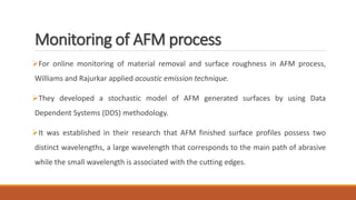 Monitoring of AFM process
For online monitoring of material removal and surface roughness in AFM process,
Williams and Rajurkar applied acoustic emission technique.
They developed a stochastic model of AFM generated surfaces by using Data
Dependent Systems (DDS) methodology.
It was established in their research that AFM finished surface profiles possess two
distinct wavelengths, a large wavelength that corresponds to the main path of abrasive
while the small wavelength is associated with the cutting edges.
 