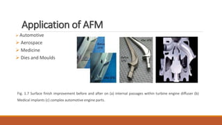 Application of AFM
 Automotive
 Aerospace
 Medicine
 Dies and Moulds
Fig. 1.7 Surface finish improvement before and after on (a) internal passages within turbine engine diffuser (b)
Medical implants (c) complex automotive engine parts.
 