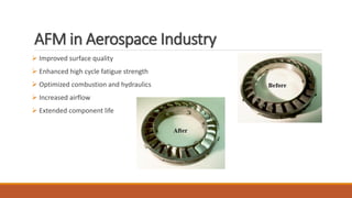 AFM in Aerospace Industry
 Improved surface quality
 Enhanced high cycle fatigue strength
 Optimized combustion and hydraulics
 Increased airflow
 Extended component life
 