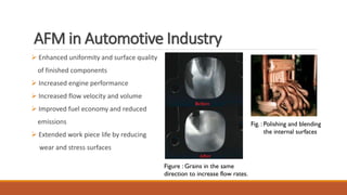AFM in Automotive Industry
 Enhanced uniformity and surface quality
of finished components
 Increased engine performance
 Increased flow velocity and volume
 Improved fuel economy and reduced
emissions
 Extended work piece life by reducing
wear and stress surfaces
Fig. : Polishing and blending
the internal surfaces
Figure : Grains in the same
direction to increase flow rates.
 