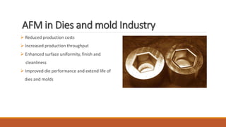 AFM in Dies and mold Industry
 Reduced production costs
 Increased production throughput
 Enhanced surface uniformity, finish and
cleanliness
 Improved die performance and extend life of
dies and molds
 
