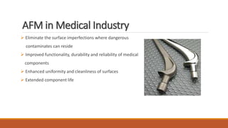 AFM in Medical Industry
 Eliminate the surface imperfections where dangerous
contaminates can reside
 Improved functionality, durability and reliability of medical
components
 Enhanced uniformity and cleanliness of surfaces
 Extended component life
 