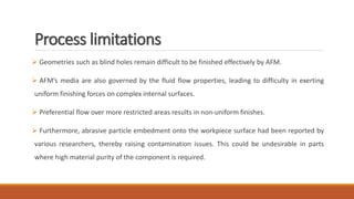 Process limitations
 Geometries such as blind holes remain difficult to be finished effectively by AFM.
 AFM’s media are also governed by the fluid flow properties, leading to difficulty in exerting
uniform finishing forces on complex internal surfaces.
 Preferential flow over more restricted areas results in non-uniform finishes.
 Furthermore, abrasive particle embedment onto the workpiece surface had been reported by
various researchers, thereby raising contamination issues. This could be undesirable in parts
where high material purity of the component is required.
 