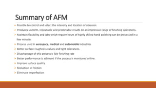 Summary of AFM
 Possible to control and select the intensity and location of abrasion
 Produces uniform, repeatable and predictable results on an impressive range of finishing operations.
 Maintain flexibility and jobs which require hours of highly skilled hand polishing can be processed in a
few minutes
 Process used in aerospace, medical and automobile industries
 Better surface roughness values and tight tolerances.
 Disadvantage of this process is low finishing rate
 Better performance is achieved if the process is monitored online.
 Improve surface quality
 Reduction in Friction
 Eliminate imperfection
 