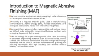Introduction to Magnetic Abrasive
Finishing (MAF)
Various industrial applications require very high surface finish up
to the range of nanometers or even above.
Presently, it is required that the parts, used in manufacturing
semiconductors, atomic energy parts, medical instruments and
aerospace applications, have a very fine surface roughness.
 Amongst them, vacuum tubes, wave-guides and sanitary tubes
are difficult to be polished by conventional finishing methods such
as lapping, because of their shapes.
 The technology for super finishing needs ultra clean machining
of advanced engineering materials such as silicon nitride, silicon
carbide, and aluminum oxide which are used in high- technology
industries and are difficult to finish by conventional grinding and
polishing techniques with high accuracy, and minimal surface
defects, such as micro cracks.
 
