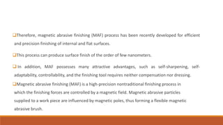 Therefore, magnetic abrasive finishing (MAF) process has been recently developed for efficient
and precision finishing of internal and flat surfaces.
This process can produce surface finish of the order of few nanometers.
 In addition, MAF possesses many attractive advantages, such as self-sharpening, self-
adaptability, controllability, and the finishing tool requires neither compensation nor dressing.
Magnetic abrasive finishing (MAF) is a high-precision nontraditional finishing process in
which the finishing forces are controlled by a magnetic field. Magnetic abrasive particles
supplied to a work piece are influenced by magnetic poles, thus forming a flexible magnetic
abrasive brush.
 