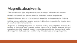 Magnetic abrasive mix
The modern mixed-type magnetic abrasive was invented to obtain a balance between
magnetic susceptibility and abrasion properties of magnetic abrasive conglomerates.
Large ferromagnetic particles (100–500mm) are responsible to produce magnetic force and
finishing pressure; while hard abrasive particles (5–20mm) are responsible for abrading Work
piece surface and removing material.
In general, as ferromagnetic particle size increases, finishing force per particle increases, thus
resulting in increasing MRR. However, beyond particle size of 330mm, excessive material
removal occurs, which negatively impacts minimum Ra achievable. On the other hand, smaller
abrasive particle size leads to more particles being sintered on each ferromagnetic particle.
 