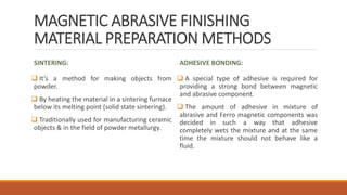 MAGNETIC ABRASIVE FINISHING
MATERIAL PREPARATION METHODS
SINTERING:
 It’s a method for making objects from
powder.
 By heating the material in a sintering furnace
below its melting point (solid state sintering).
 Traditionally used for manufacturing ceramic
objects & in the field of powder metallurgy.
ADHESIVE BONDING:
 A special type of adhesive is required for
providing a strong bond between magnetic
and abrasive component.
 The amount of adhesive in mixture of
abrasive and Ferro magnetic components was
decided in such a way that adhesive
completely wets the mixture and at the same
time the mixture should not behave like a
fluid.
 