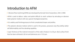 Introduction to AFM
 Abrasive flow machining (AFM) was developed by Extrude Hone Corporation, USA in 1960.
AFM is used to deburr, radius and polish difficult to reach surfaces by extruding an abrasive
laden polymer medium with very special rheological properties.
It is widely used finishing process to finish complicated shapes and profiles.
The polymer abrasive medium which is used in this process, possesses easy flow ability, better
self deformability and fine abrading capability.
Layer thickness of the material removed is of the order of about 1 to 10 μm. Best surface finish
that has been achieved is 50 nm and tolerances are +/- 0.5 μm.
 