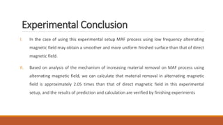 Experimental Conclusion
I. In the case of using this experimental setup MAF process using low frequency alternating
magnetic field may obtain a smoother and more uniform finished surface than that of direct
magnetic field.
II. Based on analysis of the mechanism of increasing material removal on MAF process using
alternating magnetic field, we can calculate that material removal in alternating magnetic
field is approximately 2.05 times than that of direct magnetic field in this experimental
setup, and the results of prediction and calculation are verified by finishing experiments
 