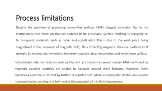 Process limitations
Despite the promise of producing mirror-like surface, MAF’s biggest limitation lies in the
restriction on the materials that are suitable to be processed. Surface finishing is negligible on
ferromagnetic materials such as nickel and cobalt alloy. This is due to the work piece being
magnetized in the presence of magnetic field, thus attracting magnetic abrasive particles to it
strongly. So no any relative motion between magnetic abrasive particles and work piece surface.
Complicated internal features such as fins and protuberances would render MAF inefficient as
magnetic abrasive particles are unable to navigate around these features. However, these
limitations could be stretched by further research effort. More experimental studies are needed
to extend understanding and fully realize the potential of this finishing process.
 