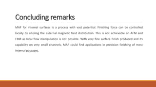 Concluding remarks
MAF for internal surfaces is a process with vast potential. Finishing force can be controlled
locally by altering the external magnetic field distribution. This is not achievable on AFM and
FBM as local flow manipulation is not possible. With very fine surface finish produced and its
capability on very small channels, MAF could find applications in precision finishing of most
internal passages.
 