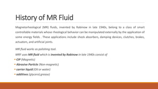 History of MR Fluid
Magnetorheological (MR) fluids, invented by Rabinow in late 1940s, belong to a class of smart
controllable materials whose rheological behavior can be manipulated externally by the application of
some energy fields . These applications include shock absorbers, damping devices, clutches, brakes,
actuators, and artificial joints.
MR fluid works as polishing tool.
MRF uses MR fluid which is invented by Rabinow in late 1940s consist of
 CIP (Magnetic)
 Abrasive Particle (Non-magnetic)
 carrier liquid (Oil or water)
 additives (glycerol,grease)
 