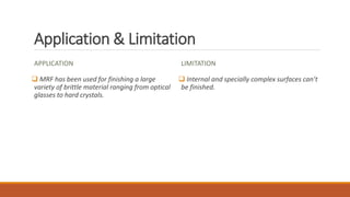 Application & Limitation
APPLICATION
 MRF has been used for finishing a large
variety of brittle material ranging from optical
glasses to hard crystals.
LIMITATION
 Internal and specially complex surfaces can’t
be finished.
 