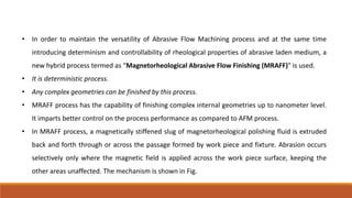 • In order to maintain the versatility of Abrasive Flow Machining process and at the same time
introducing determinism and controllability of rheological properties of abrasive laden medium, a
new hybrid process termed as “Magnetorheological Abrasive Flow Finishing (MRAFF)” is used.
• It is deterministic process.
• Any complex geometries can be finished by this process.
• MRAFF process has the capability of finishing complex internal geometries up to nanometer level.
It imparts better control on the process performance as compared to AFM process.
• In MRAFF process, a magnetically stiffened slug of magnetorheological polishing fluid is extruded
back and forth through or across the passage formed by work piece and fixture. Abrasion occurs
selectively only where the magnetic field is applied across the work piece surface, keeping the
other areas unaffected. The mechanism is shown in Fig.
 