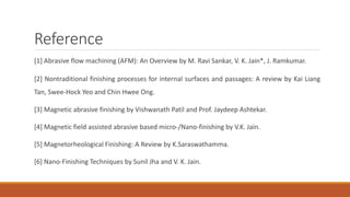 Reference
[1] Abrasive flow machining (AFM): An Overview by M. Ravi Sankar, V. K. Jain*, J. Ramkumar.
[2] Nontraditional finishing processes for internal surfaces and passages: A review by Kai Liang
Tan, Swee-Hock Yeo and Chin Hwee Ong.
[3] Magnetic abrasive finishing by Vishwanath Patil and Prof. Jaydeep Ashtekar.
[4] Magnetic field assisted abrasive based micro-/Nano-finishing by V.K. Jain.
[5] Magnetorheological Finishing: A Review by K.Saraswathamma.
[6] Nano-Finishing Techniques by Sunil Jha and V. K. Jain.
 