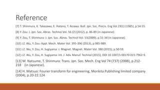 Reference
[7] T. Shinmura, K. Takazawa, E. Hatano, T. Aizawa: Bull. Jpn. Soc. Precis. Eng Vol.19(1) (1985), p.54-55.
[8] Y. Zou: J. Jpn. Soc. Abras. Technol Vol. 56 (2) (2012), p. 86-89 (in Japanese).
[9] Y. Zou, T. Shinmura: J. Jpn. Soc. Abras. Technol Vol. 53(2009), p.31-34 (in Japanese).
[10] J.Z. Wu, Y. Zou: Appl. Mech. Mater Vol. 395-396 (2013), p.985-989.
[11] J.Z. Wu, Y. Zou, H. Sugiyama: J. Magnet. Magnet. Mater Vol. 386 (2015), p.50-59.
[12] J.Z. Wu, Y. Zou, H. Sugiyama: Int. J. Adv. Manuf. Technol (2015), DOI 10.1007/s 00170-015-7962-9.
[13] M. Natsume, T. Shinmura: Trans. Jpn. Soc. Mech. Eng Vol 74 (737) (2008), p.212-
218 (in Japanese).
[14] H. Matsuo: Fourier transform for engineering, Morikita Publishing limited company
(2004), p.20-22.124
 